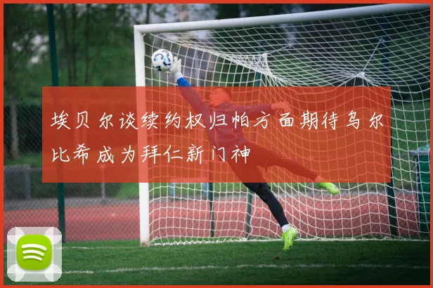 埃贝尔谈续约权归帕方面期待乌尔比希成为拜仁新门神