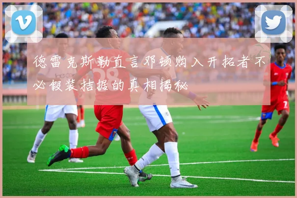 德雷克斯勒直言邓顿购入开拓者不必假装拮据的真相揭秘