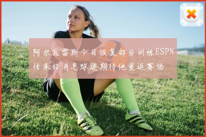阿尔瓦雷斯今日恢复部分训练ESPN传来好消息球迷期待他重返赛场