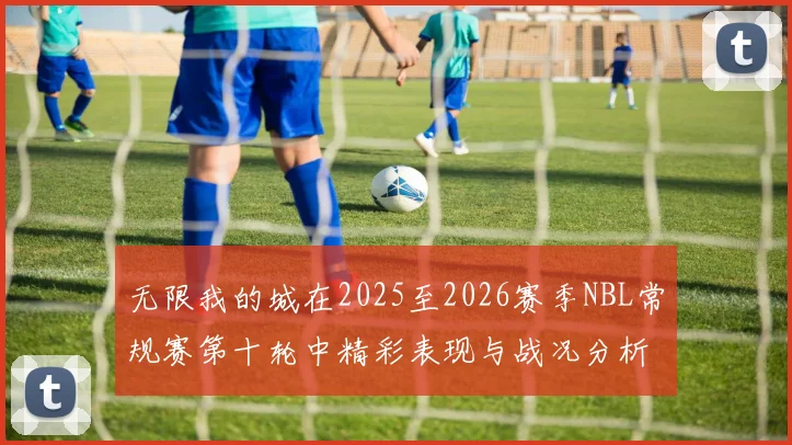 无限我的城在2025至2026赛季NBL常规赛第十轮中精彩表现与战况分析