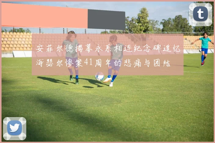 安菲尔德揭幕永系相连纪念碑追忆海瑟尔惨案41周年的悲痛与团结