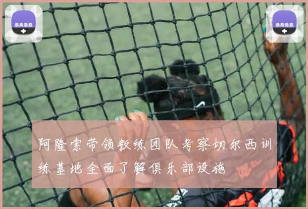 阿隆索带领教练团队考察切尔西训练基地全面了解俱乐部设施