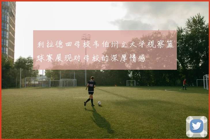利拉德回母校韦伯州立大学视察篮球赛展现对母校的深厚情感