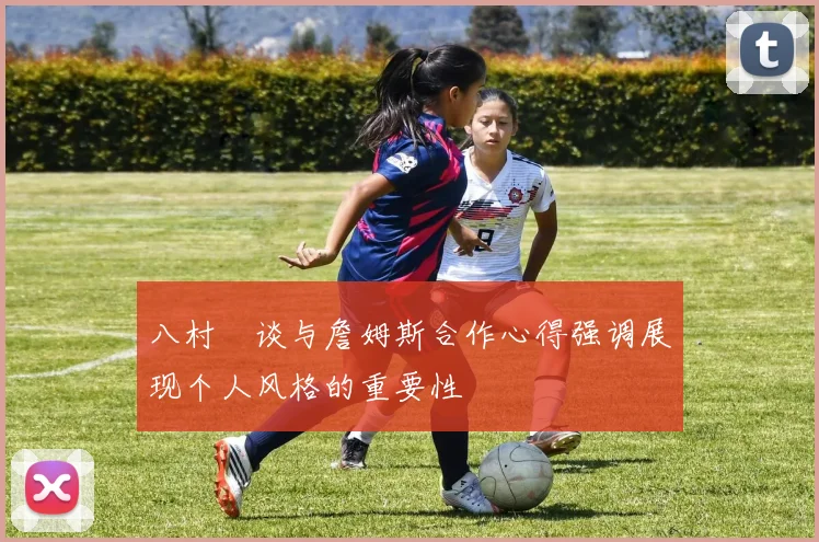 八村塁谈与詹姆斯合作心得强调展现个人风格的重要性