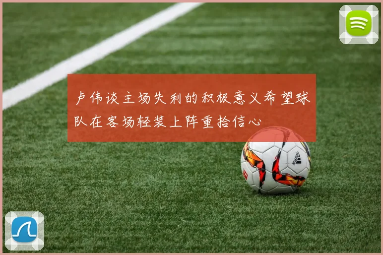 卢伟谈主场失利的积极意义希望球队在客场轻装上阵重拾信心