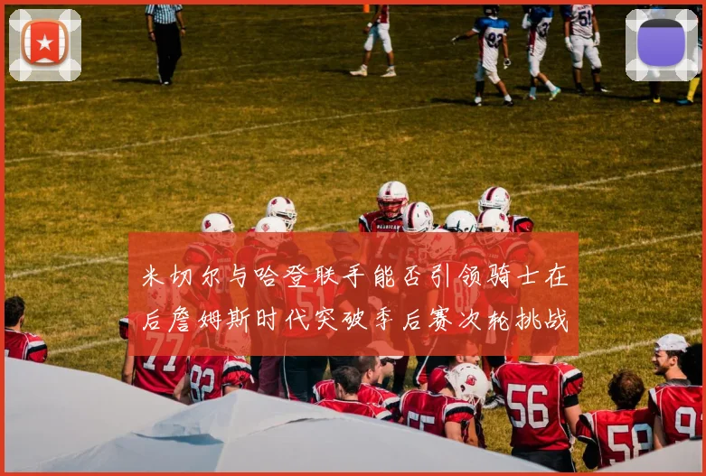 米切尔与哈登联手能否引领骑士在后詹姆斯时代突破季后赛次轮挑战