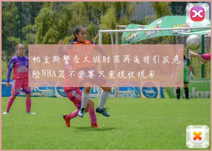 帕金斯警告文班肘若再高将引发危险NBA若不禁赛只重视收视率