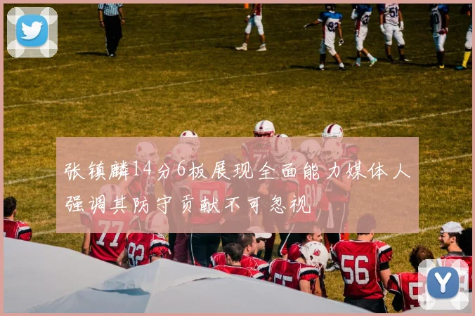 张镇麟14分6板展现全面能力媒体人强调其防守贡献不可忽视