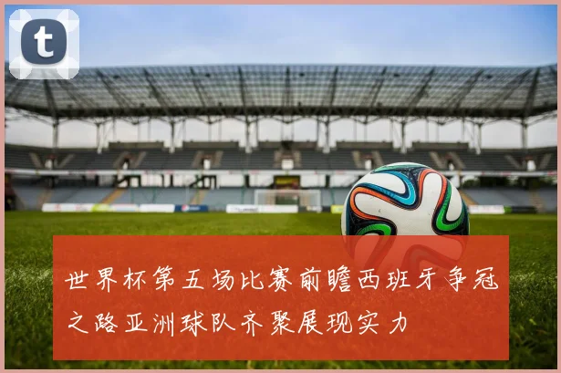 世界杯第五场比赛前瞻西班牙争冠之路亚洲球队齐聚展现实力