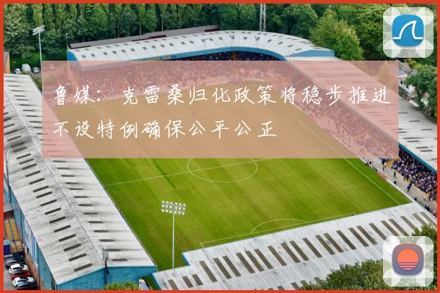 鲁媒：克雷桑归化政策将稳步推进不设特例确保公平公正