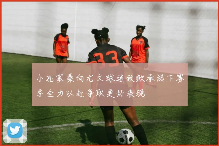 小孔塞桑向尤文球迷致歉承诺下赛季全力以赴争取更好表现