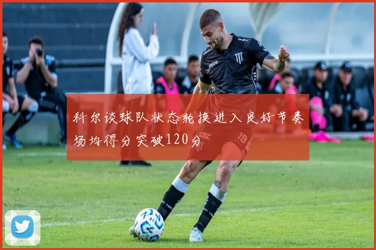 科尔谈球队状态轮换进入良好节奏场均得分突破120分