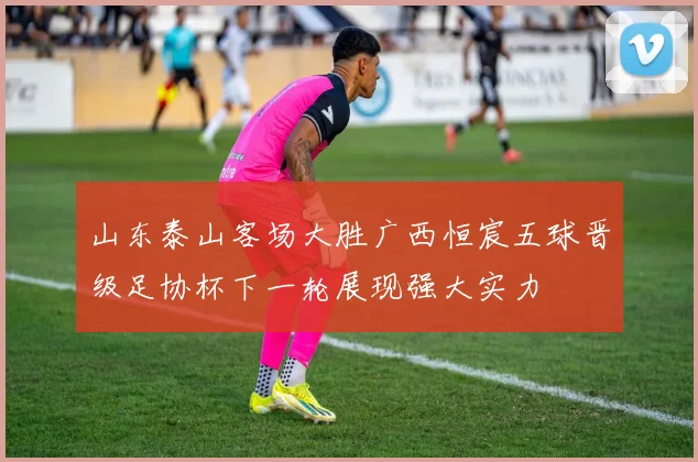 山东泰山客场大胜广西恒宸五球晋级足协杯下一轮展现强大实力